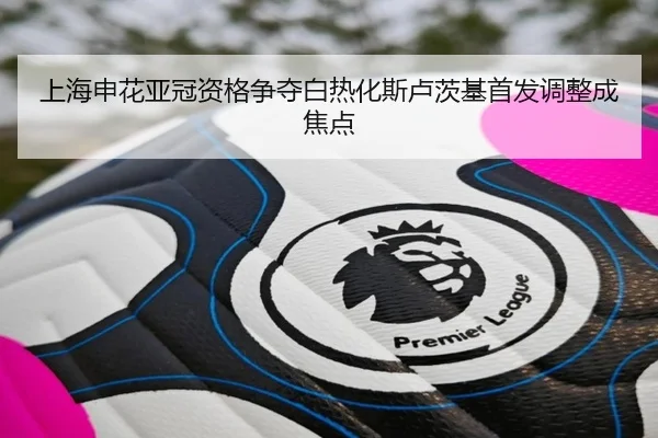 上海申花亚冠资格争夺白热化斯卢茨基首发调整成焦点